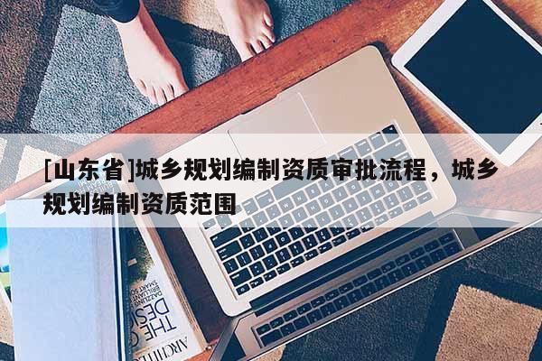 [山东省]城乡规划编制资质审批流程，城乡规划编制资质范围