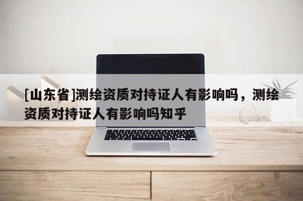 [山东省]测绘资质对持证人有影响吗，测绘资质对持证人有影响吗知乎