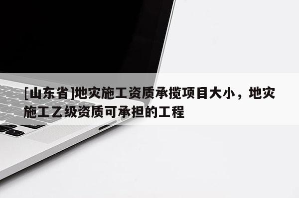 [山东省]地灾施工资质承揽项目大小，地灾施工乙级资质可承担的工程