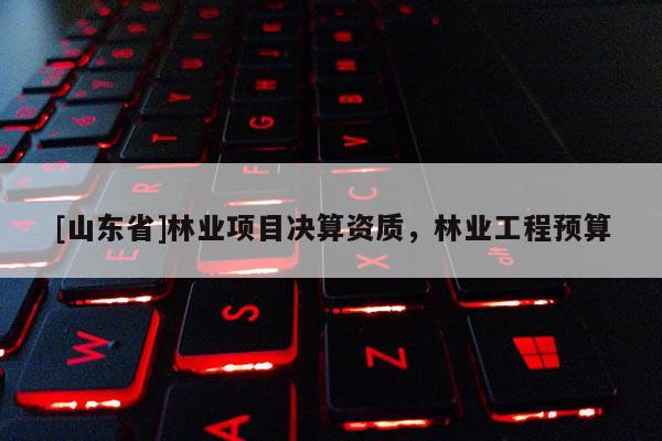 [山东省]林业项目决算资质，林业工程预算