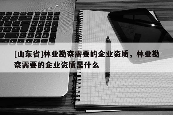 [山东省]林业勘察需要的企业资质，林业勘察需要的企业资质是什么