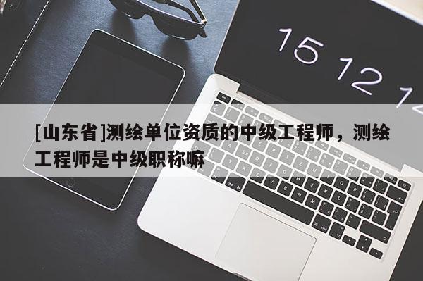 [山东省]测绘单位资质的中级工程师，测绘工程师是中级职称嘛