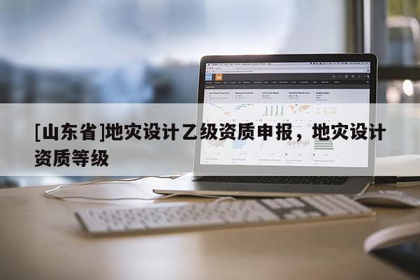 [山东省]地灾设计乙级资质申报，地灾设计资质等级