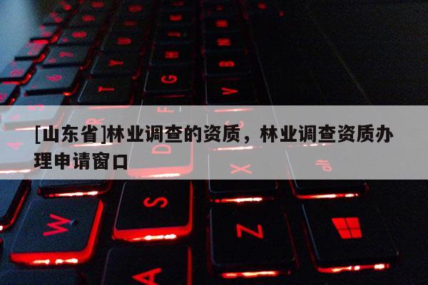 [山东省]林业调查的资质，林业调查资质办理申请窗口