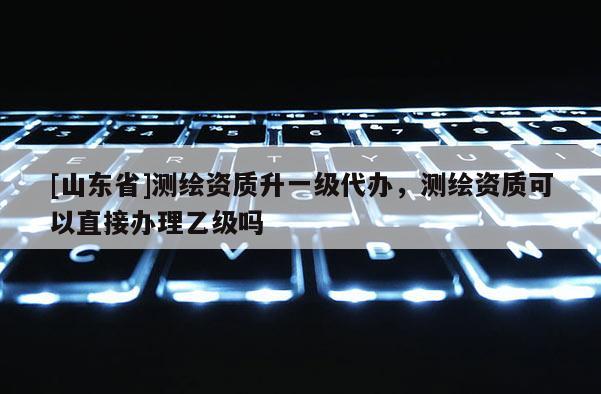 [山东省]测绘资质升一级代办，测绘资质可以直接办理乙级吗