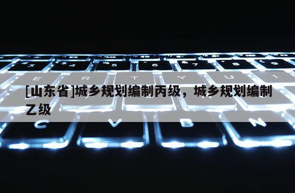 [山东省]城乡规划编制丙级，城乡规划编制乙级