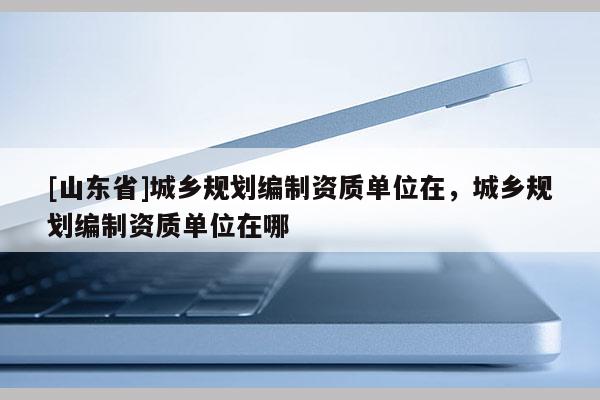 [山东省]城乡规划编制资质单位在，城乡规划编制资质单位在哪