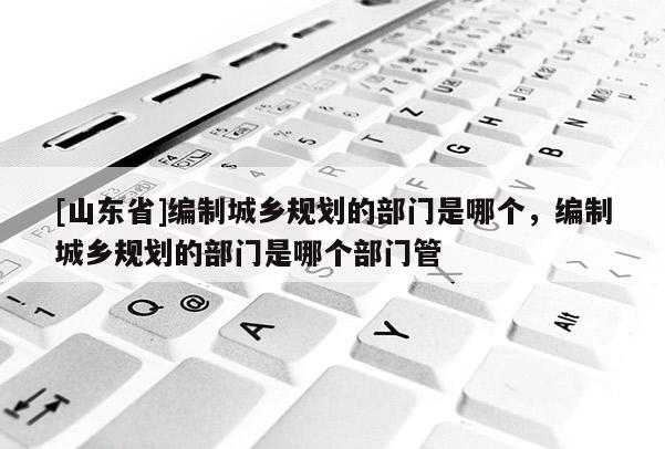 [山东省]编制城乡规划的部门是哪个，编制城乡规划的部门是哪个部门管