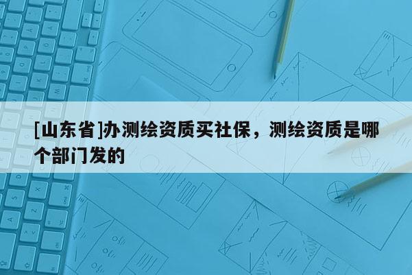 [山东省]办测绘资质买社保，测绘资质是哪个部门发的