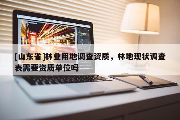 [山东省]林业用地调查资质，林地现状调查表需要资质单位吗