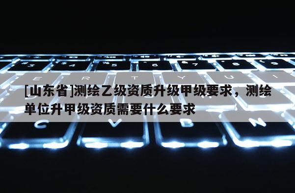 [山东省]测绘乙级资质升级甲级要求，测绘单位升甲级资质需要什么要求