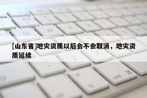 [山东省]地灾资质以后会不会取消，地灾资质延续