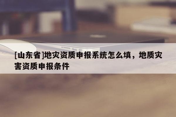 [山东省]地灾资质申报系统怎么填，地质灾害资质申报条件