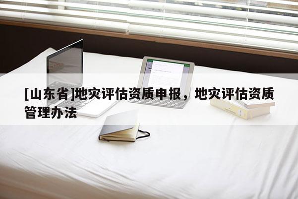 [山东省]地灾评估资质申报，地灾评估资质管理办法