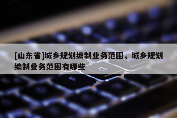 [山东省]城乡规划编制业务范围，城乡规划编制业务范围有哪些