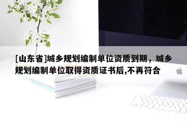 [山东省]城乡规划编制单位资质到期，城乡规划编制单位取得资质证书后,不再符合