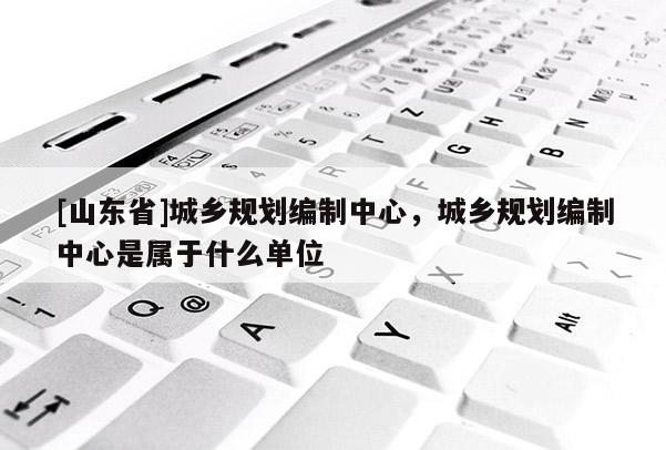 [山东省]城乡规划编制中心，城乡规划编制中心是属于什么单位