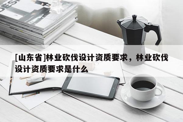 [山东省]林业砍伐设计资质要求，林业砍伐设计资质要求是什么