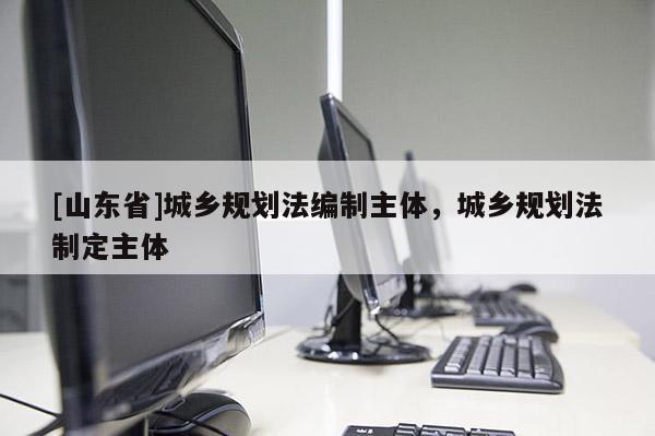 [山东省]城乡规划法编制主体，城乡规划法制定主体