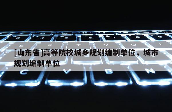 [山东省]高等院校城乡规划编制单位，城市规划编制单位