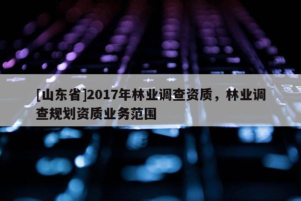 [山东省]2017年林业调查资质，林业调查规划资质业务范围