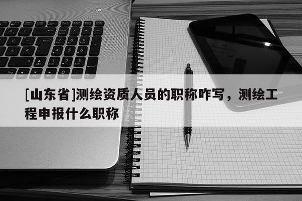 [山东省]测绘资质人员的职称咋写，测绘工程申报什么职称