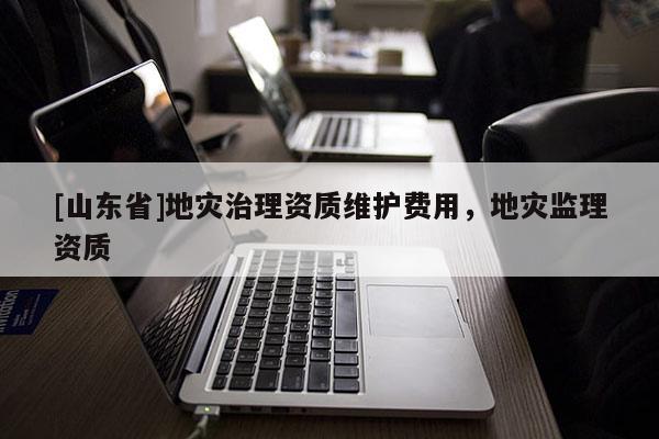 [山东省]地灾治理资质维护费用，地灾监理资质