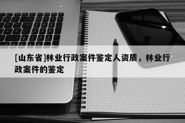 [山东省]林业行政案件鉴定人资质，林业行政案件的鉴定