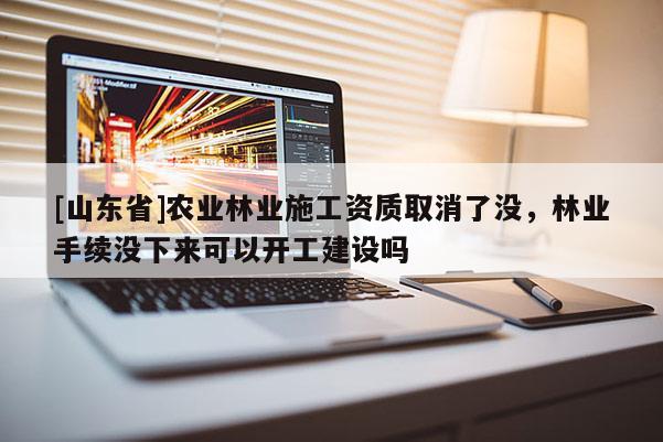 [山东省]农业林业施工资质取消了没，林业手续没下来可以开工建设吗