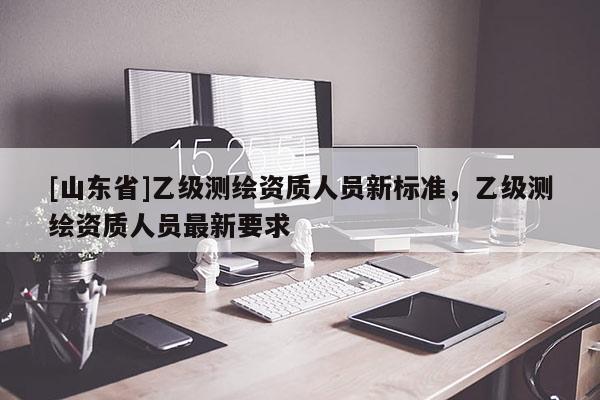 [山东省]乙级测绘资质人员新标准，乙级测绘资质人员最新要求