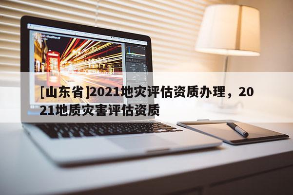 [山东省]2021地灾评估资质办理，2021地质灾害评估资质