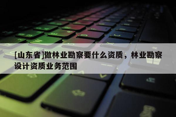 [山东省]做林业勘察要什么资质，林业勘察设计资质业务范围