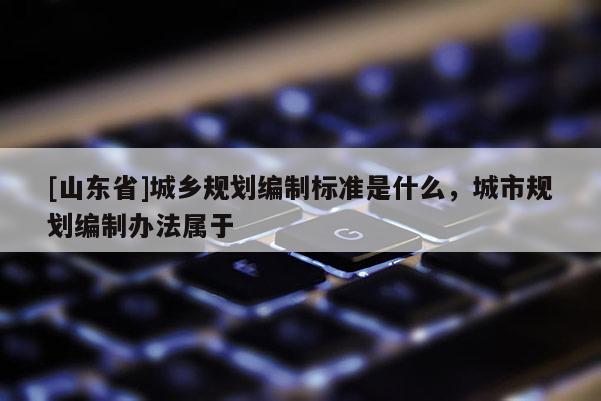 [山东省]城乡规划编制标准是什么，城市规划编制办法属于