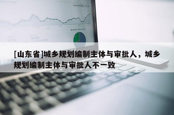 [山东省]城乡规划编制主体与审批人，城乡规划编制主体与审批人不一致