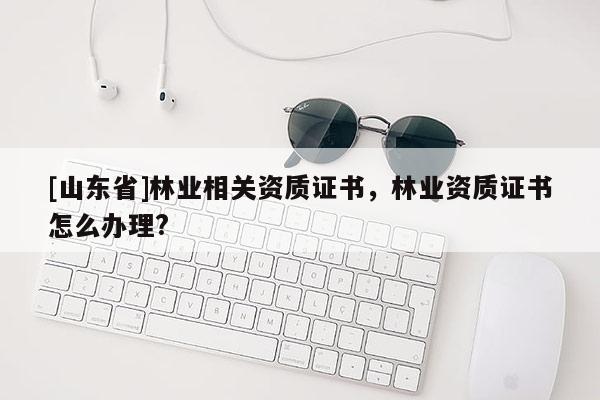 [山东省]林业相关资质证书，林业资质证书怎么办理?