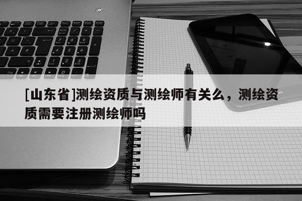 [山东省]测绘资质与测绘师有关么，测绘资质需要注册测绘师吗