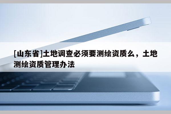 [山东省]土地调查必须要测绘资质么，土地测绘资质管理办法