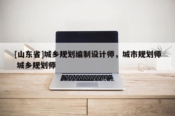 [山东省]城乡规划编制设计师，城市规划师 城乡规划师
