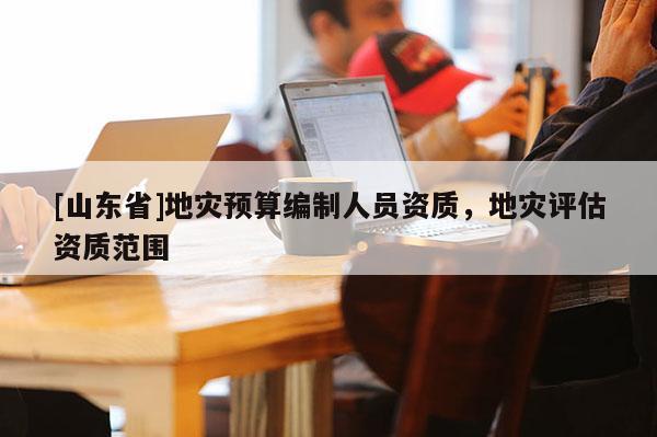 [山东省]地灾预算编制人员资质，地灾评估资质范围