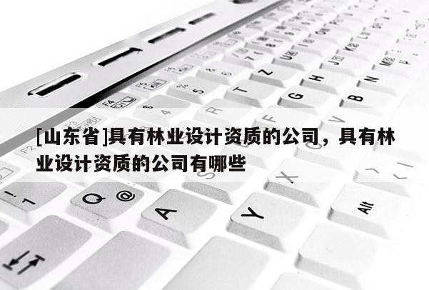[山东省]具有林业设计资质的公司，具有林业设计资质的公司有哪些