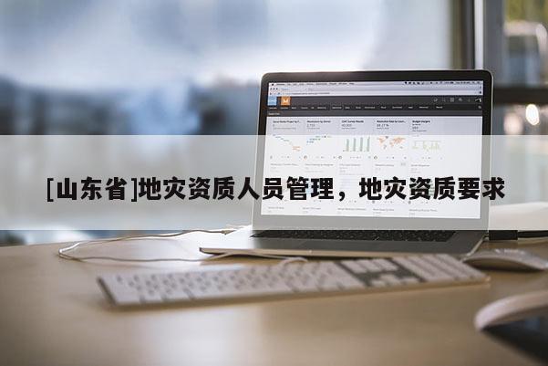 [山东省]地灾资质人员管理，地灾资质要求