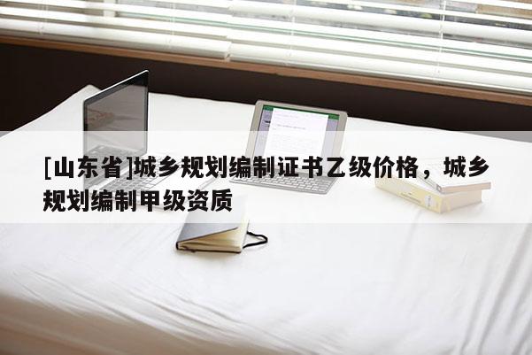 [山东省]城乡规划编制证书乙级价格，城乡规划编制甲级资质
