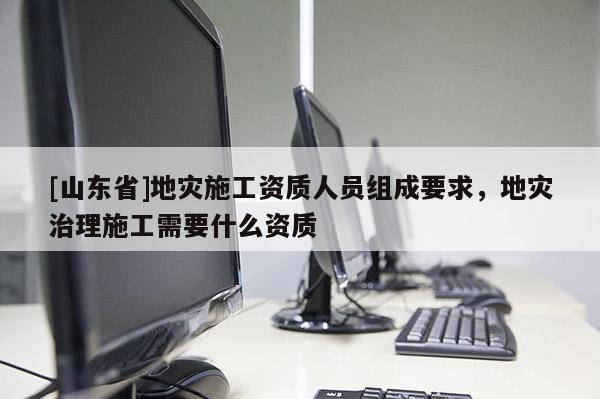 [山东省]地灾施工资质人员组成要求，地灾治理施工需要什么资质