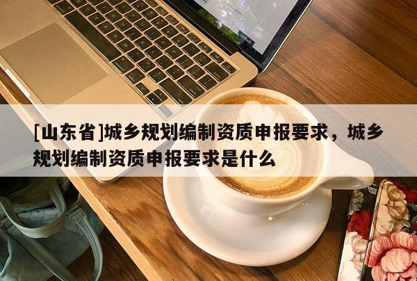 [山东省]城乡规划编制资质申报要求，城乡规划编制资质申报要求是什么