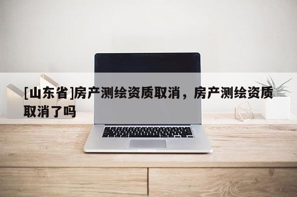 [山东省]房产测绘资质取消，房产测绘资质取消了吗