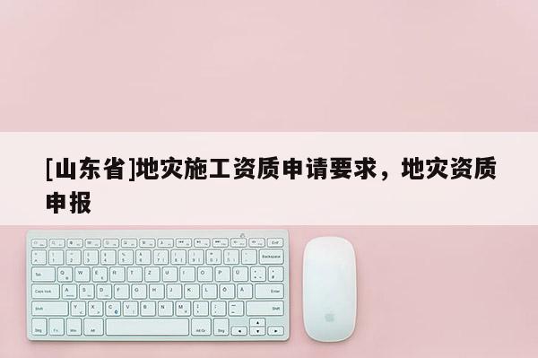 [山东省]地灾施工资质申请要求，地灾资质申报