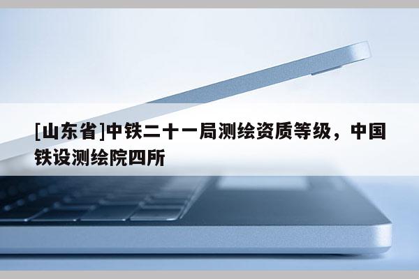 [山东省]中铁二十一局测绘资质等级，中国铁设测绘院四所