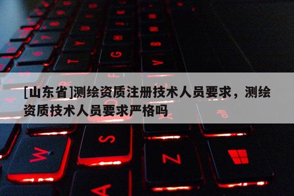 [山东省]测绘资质注册技术人员要求，测绘资质技术人员要求严格吗