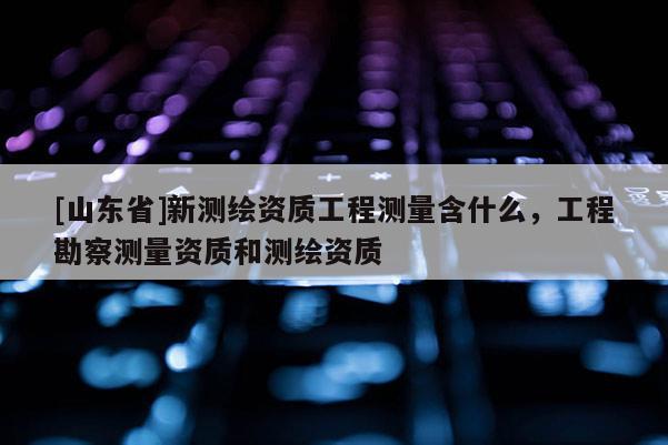 [山东省]新测绘资质工程测量含什么，工程勘察测量资质和测绘资质