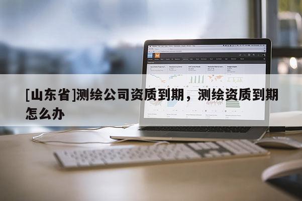 [山东省]测绘公司资质到期，测绘资质到期怎么办